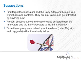 First target the Innovators and the Early Adopters through free workshops and contests. They are risk takers and get attracted by anything new.  Present success stories and case studies collected from the Innovators and the Early Adopters to the Early Majority.  Once these groups are behind you, the others (Later Majority and Laggards) will automatically follow.  Suggestions  
