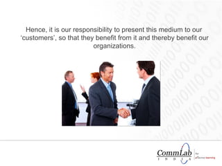 Hence, it is our responsibility to present this medium to our ‘customers’, so that they benefit from it and thereby benefit our organizations. 