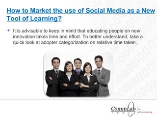 It is advisable to keep in mind that educating people on new innovation takes time and effort. To better understand, take a quick look at adopter categorization on relative time taken. How to Market the use of Social Media as a New Tool of Learning? 