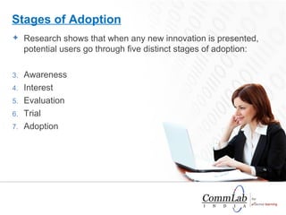 Research shows that when any new innovation is presented, potential users go through five distinct stages of adoption: Awareness  Interest  Evaluation  Trial  Adoption  Stages of Adoption 