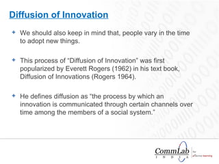 Diffusion of Innovation We should also keep in mind that, people vary in the time to adopt new things.  This process of “Diffusion of Innovation” was first popularized by Everett Rogers (1962) in his text book, Diffusion of Innovations (Rogers 1964).  He defines diffusion as “the process by which an innovation is communicated through certain channels over time among the members of a social system.”  
