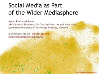 Social Media as Part
of the Wider Mediasphere
Assoc. Prof. Axel Bruns
ARC Centre of Excellence for Creative Industries and Innovation
Queensland University of Technology, Brisbane, Australia

a.bruns@qut.edu.au – @snurb_dot_info
http://mappingonlinepublics.net/




                                                              http://mappingonlinepublics.net/
 