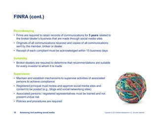 Copyright © 2012 Deloitte Development LLC. All rights reserved.16 Assessing and auditing social media
Recordkeeping
• Firms are required to retain records of communications for 3 years related to
the broker-dealer’s business that are made through social media sites
• Originals of all communications received and copies of all communications
sent by the member, broker or dealer
• Receipt of each compliant must be acknowledged within 15 business days
Suitability
• Broker-dealers are required to determine that recommendations are suitable
for every investor to whom it is made
Supervision
• Maintain and establish mechanisms to supervise activities of associated
persons to achieve compliance
• Registered principal must review and approve social media sites and
content to be posted (e.g., blogs and social networking sites)
• Associated persons / registered representatives must be trained and not
present undue risk
• Policies and procedures are required
FINRA (cont.)
 