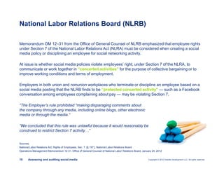 Copyright © 2012 Deloitte Development LLC. All rights reserved.18 Assessing and auditing social media
Memorandum OM 12–31 from the Office of General Counsel of NLRB emphasized that employee rights
under Section 7 of the National Labor Relations Act (NLRA) must be considered when creating a social
media policy or disciplining an employee for social networking activity.
At issue is whether social media policies violate employees’ right, under Section 7 of the NLRA, to
communicate or work together in “concerted activities” for the purpose of collective bargaining or to
improve working conditions and terms of employment.
Employers in both union and nonunion workplaces who terminate or discipline an employee based on a
social media posting that the NLRB finds to be “protected concerted activity” — such as a Facebook
conversation among employees complaining about pay — may be violating Section 7.
“The Employer’s rule prohibited “making disparaging comments about
the company through any media, including online blogs, other electronic
media or through the media.”
“We concluded that this rule was unlawful because it would reasonably be
construed to restrict Section 7 activity…”
National Labor Relations Board (NLRB)
Sources:
National Labor Relations Act, Rights of Employees, Sec. 7. [§ 157.], National Labor Relations Board
Operations Management Memorandum 12-31, Office of General Counsel of National Labor Relations Board, January 24, 2012
 
