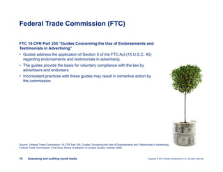 Copyright © 2012 Deloitte Development LLC. All rights reserved.19 Assessing and auditing social media
FTC 16 CFR Part 255 “Guides Concerning the Use of Endorsements and
Testimonials in Advertising”
• Guides address the application of Section 5 of the FTC Act (15 U.S.C. 45)
regarding endorsements and testimonials in advertising
• The guides provide the basis for voluntary compliance with the law by
advertisers and endorsers
• Inconsistent practices with these guides may result in corrective action by
the commission
Federal Trade Commission (FTC)
Source: Federal Trade Commission, 16 CFR Part 255, Guides Concerning the Use of Endorsements and Testimonials in Advertising,
Federal Trade Commission, Final Rule; Notice of adoption of revised Guides, October 2009
 