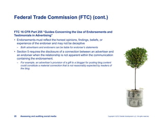 Copyright © 2012 Deloitte Development LLC. All rights reserved.20 Assessing and auditing social media
FTC 16 CFR Part 255 “Guides Concerning the Use of Endorsements and
Testimonials in Advertising”
• Endorsements must reflect the honest opinions, findings, beliefs, or
experience of the endorser and may not be deceptive
– Both advertisers and endorsers can be liable for endorser’s statements
• Section 5 requires the disclosure of a connection between an advertiser and
an endorser when the relationship is not apparent within the communication
containing the endorsement.
– For example, an advertiser’s provision of a gift to a blogger for posting blog content
could constitute a material connection that is not reasonably expected by readers of
the blog.
Federal Trade Commission (FTC) (cont.)
 