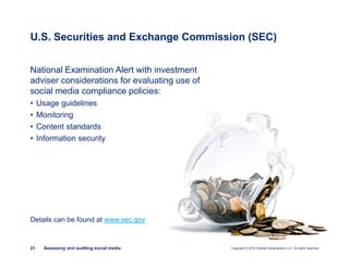 Copyright © 2012 Deloitte Development LLC. All rights reserved.21 Assessing and auditing social media
National Examination Alert with investment
adviser considerations for evaluating use of
social media compliance policies:
• Usage guidelines
• Monitoring
• Content standards
• Information security
Details can be found at www.sec.gov
U.S. Securities and Exchange Commission (SEC)
 