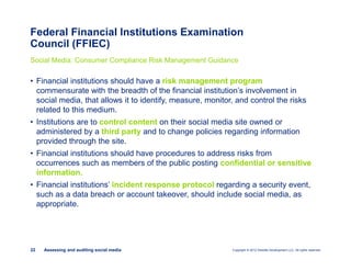 Copyright © 2012 Deloitte Development LLC. All rights reserved.22 Assessing and auditing social media
Federal Financial Institutions Examination
Council (FFIEC)
Social Media: Consumer Compliance Risk Management Guidance
• Financial institutions should have a risk management program
commensurate with the breadth of the financial institution’s involvement in
social media, that allows it to identify, measure, monitor, and control the risks
related to this medium.
• Institutions are to control content on their social media site owned or
administered by a third party and to change policies regarding information
provided through the site.
• Financial institutions should have procedures to address risks from
occurrences such as members of the public posting confidential or sensitive
information.
• Financial institutions’ incident response protocol regarding a security event,
such as a data breach or account takeover, should include social media, as
appropriate.
 