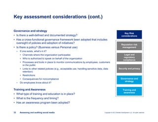 Copyright © 2012 Deloitte Development LLC. All rights reserved.33 Assessing and auditing social media
Governance and strategy
• Is there a well-defined and documented strategy?
• Has a cross-functional governance framework been adopted that includes
oversight of policies and adoption of initiatives?
• Is there a policy? (Business versus Personal use)
– If one exists, what’s in it?
• Channels where the organization participates
• Who is authorized to speak on behalf of the organization
• Processes and tools in place to monitor communications by employees, customers
or the public
• Links to other related policies (e.g., acceptable use, handling sensitive data, data
retention)
• Restrictions
• Consequences for noncompliance
– Do employees know about it?
Training and Awareness
• What type of training and education is in place?
• What is the frequency and timing?
• Has an awareness program been adopted?
Key assessment considerations (cont.)
Key Risk
considerations
Reputation risk
management
Legal and
regulatory
compliance
Security and privacy
Governance and
strategy
Training and
awareness
 