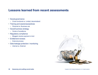 Copyright © 2012 Deloitte Development LLC. All rights reserved.38 Assessing and auditing social media
• Social governance
– Cross functional vs. Limited, decentralized
• Training and awareness/policies
– Personal vs. Business use
• Social business strategy
– Center of excellence
• Regulatory compliance
– Bloggers receive payment in kind
• Entitlement reviews
– External process
• Data leakage protection / monitoring
– Internal vs. External
Lessons learned from recent assessments
 