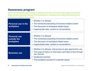 Copyright © 2012 Deloitte Development LLC. All rights reserved.41 Assessing and auditing social media
Awareness program
ISACA recommends any strategy to address the risks of social media usage should first
focus on user behavior through the development of policies and supporting training and
awareness program that covers:
• Whether it is allowed
• The nondisclosure/posting of business-related content
• The discussion of workplace-related topics
• Inappropriate sites, content or conversations
Personal use in the
workplace
Personal use
outside the
workplace
Business use
• Whether it is allowed
• The nondisclosure/posting of business-related content
• The discussion of workplace-related topics
• Inappropriate sites, content or conversations
• Whether it is allowed, and process to gain approval for use
• The scope of topics or information permitted to flow through
this channel
• Disallowed activities
• The escalation process for customer issues
 