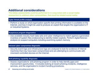 Copyright © 2012 Deloitte Development LLC. All rights reserved.47 Assessing and auditing social media
• Perform a study on what organization specific foot printing information is available on the
Internet, and how it might be used to produce an exploit that targets the organization’s IT
or Industrial Systems.
The below assessments could be performed to in conjunction with a social media
assessment to address other vulnerabilities, that could be related social media.
Cyber threat profile analysis
Suspicious program diagnostics
• Use available industry hash data sets and cyber intelligence to match against a generated
inventory of system files endeavoring to identify hidden exploits. Perform digital forensic
analysis on suspect computers including examining system memory.
Intranet cyber compromise diagnostic
• Security event logs and infrastructure logs are analyzed to look for evidence of internal
machines that may have been compromised and are attempting to communicate with
miscreant controlled devices on the Internet.
Anti-phishing capability diagnostic
• Assess organizations’ anti-phishing program in order to help identify gaps and
improvement opportunities. It includes looking at recent phishing incidents, intelligence
services, and the organization’s incident handling procedures.
Additional considerations
 