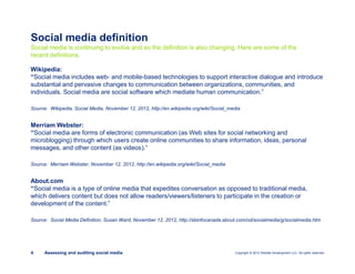 Copyright © 2012 Deloitte Development LLC. All rights reserved.4 Assessing and auditing social media
Wikipedia:
“Social media includes web- and mobile-based technologies to support interactive dialogue and introduce
substantial and pervasive changes to communication between organizations, communities, and
individuals. Social media are social software which mediate human communication.”
Source: Wikipedia, Social Media, November 12, 2012, http://en.wikipedia.org/wiki/Social_media
Merriam Webster:
“Social media are forms of electronic communication (as Web sites for social networking and
microblogging) through which users create online communities to share information, ideas, personal
messages, and other content (as videos).”
Source: Merriam Webster, November 12, 2012, http://en.wikipedia.org/wiki/Social_media
About.com
“Social media is a type of online media that expedites conversation as opposed to traditional media,
which delivers content but does not allow readers/viewers/listeners to participate in the creation or
development of the content.”
Source: Social Media Definition, Susan Ward, November 12, 2012, http://sbinfocanada.about.com/od/socialmedia/g/socialmedia.htm
Social media is continuing to evolve and so the definition is also changing. Here are some of the
recent definitions.
Social media definition
 