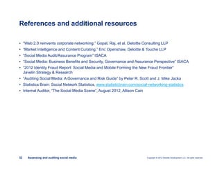 Copyright © 2012 Deloitte Development LLC. All rights reserved.52 Assessing and auditing social media
• “Web 2.0 reinvents corporate networking.” Gopal, Raj, et al. Deloitte Consulting LLP
• “Market Intelligence and Content Curating.” Eric Openshaw, Deloitte & Touche LLP
• “Social Media Audit/Assurance Program” ISACA
• “Social Media: Business Benefits and Security, Governance and Assurance Perspective” ISACA
• “2012 Identity Fraud Report: Social Media and Mobile Forming the New Fraud Frontier”
Javelin Strategy & Research
• “Auditing Social Media: A Governance and Risk Guide” by Peter R. Scott and J. Mike Jacka
• Statistics Brain: Social Network Statistics, www.statisticbrain.com/social-networking-statistics
• Internal Auditor, “The Social Media Scene”, August 2012, Allison Cain
References and additional resources
 