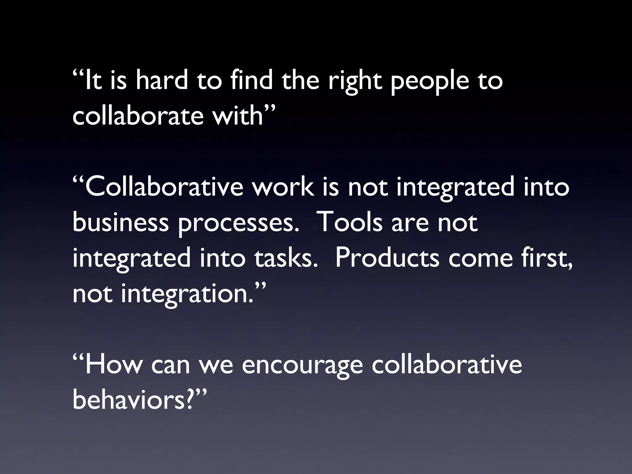 “ It is hard to find the right people to collaborate with” “Collaborative work is not integrated into business processes.  Tools are not integrated into tasks.  Products come first, not integration.” “How can we encourage collaborative behaviors?” 