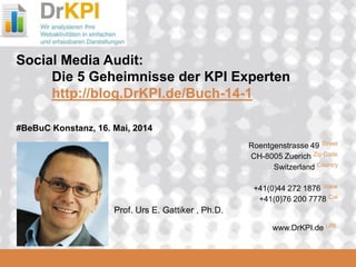DrKPI.de
2008_06_16
Roentgenstrasse 49 Street
CH-8005 Zuerich Zip Code
Switzerland Country
+41(0)44 272 1876 Voice
+41(0)76 200 7778 Cel
www.DrKPI.de URL
Social Media Audit:
Die 5 Geheimnisse der KPI Experten
http://blog.DrKPI.de/Buch-14-1
#BeBuC Konstanz, 16. Mai, 2014
Prof. Urs E. Gattiker , Ph.D.
 