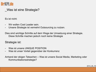 DrKPI.de
_Was ist eine Strategie?
2014_05_16
Es ist nicht:
- Wir wollen Cost Leader sein.
- Unsere Strategie ist vermehrt Outsourcing zu nutzen.
Dies sind wichtige Schritte auf dem Wege der Umsetzung einer Strategie.
Diese Schritte machen jedoch noch keine Strategie
Strategie ist:
- Was ist unsere UNIQUE POSITION
- Was ist unser Vorteil gegenüber der Konkurrenz
Anhand der obigen Tatsachen – Was ist unsere Social Media, Marketing oder
Kommunikationsstrategie?
 