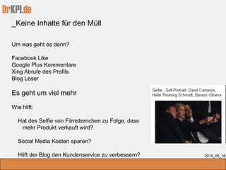 DrKPI.de
2014_05_16
Um was geht es denn?
Facebook Like
Google Plus Kommentare
Xing Abrufe des Profils
Blog Leser
Es geht um viel mehr
Wie hilft:
Hat des Selfie von Filmsternchen zu Folge, dass
mehr Produkt verkauft wird?
Social Media Kosten sparen?
Hilft der Blog den Kundenservice zu verbessern?
_Keine Inhalte für den Müll
 