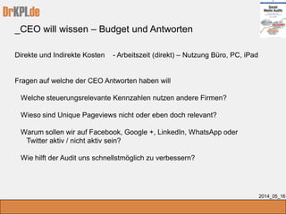 DrKPI.de
_CEO will wissen – Budget und Antworten
2014_05_16
Direkte und Indirekte Kosten - Arbeitszeit (direkt) – Nutzung Büro, PC, iPad
Fragen auf welche der CEO Antworten haben will
Welche steuerungsrelevante Kennzahlen nutzen andere Firmen?
Wieso sind Unique Pageviews nicht oder eben doch relevant?
Warum sollen wir auf Facebook, Google +, LinkedIn, WhatsApp oder
Twitter aktiv / nicht aktiv sein?
Wie hilft der Audit uns schnellstmöglich zu verbessern?
 