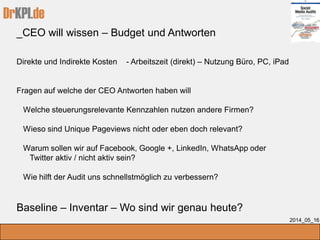 DrKPI.de
_CEO will wissen – Budget und Antworten
2014_05_16
Direkte und Indirekte Kosten - Arbeitszeit (direkt) – Nutzung Büro, PC, iPad
Fragen auf welche der CEO Antworten haben will
Welche steuerungsrelevante Kennzahlen nutzen andere Firmen?
Wieso sind Unique Pageviews nicht oder eben doch relevant?
Warum sollen wir auf Facebook, Google +, LinkedIn, WhatsApp oder
Twitter aktiv / nicht aktiv sein?
Wie hilft der Audit uns schnellstmöglich zu verbessern?
Baseline – Inventar – Wo sind wir genau heute?
 