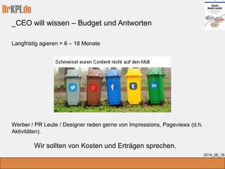 DrKPI.de
_CEO will wissen – Budget und Antworten
2014_05_16
Langfristig agieren = 6 – 18 Monate
Werber / PR Leute / Designer reden gerne von Impressions, Pageviews (d.h.
Aktivitäten).
Wir sollten von Kosten und Erträgen sprechen.
 