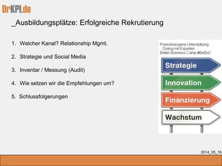 DrKPI.de
_Ausbildungsplätze: Erfolgreiche Rekrutierung
2014_05_16
1. Welcher Kanal? Relationship Mgmt.
2. Strategie und Social Media
3. Inventar / Messung (Audit)
4. Wie setzen wir die Empfehlungen um?
5. Schlussfolgerungen
 