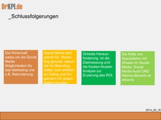 DrKPI.de
_Schlussfolgerungen
2014_05_16
Die Wirtschaft
weiss um die Social
Media
Möglichkeiten für
das Marketing und
z.B. Rekrutierung.
Social Media wird
primär für Marke-
ting genutzt, sekun-
där für Branding,
selten zum wirklich-
en Dialog und En-
gement mit (poten-
tiellen) Kunden.
Grösste Heraus-
forderung ist die
Zielmessung und
die Kosten-Nutzen
Analyse zur
Eruierung des ROI.
Die Rolle von
Spezialisten mit
Wissen im Social
Media, Social
Media Audit UND
Metrics Bereich ist
erkannt.
.
 