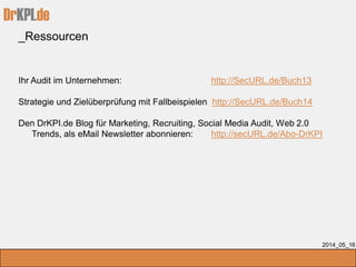 DrKPI.de
_Ressourcen
2014_05_16
Ihr Audit im Unternehmen: http://SecURL.de/Buch13
Strategie und Zielüberprüfung mit Fallbeispielen http://SecURL.de/Buch14
Den DrKPI.de Blog für Marketing, Recruiting, Social Media Audit, Web 2.0
Trends, als eMail Newsletter abonnieren: http://secURL.de/Abo-DrKPI
 