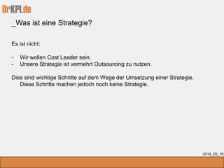 DrKPI.de
_Was ist eine Strategie?
2014_05_16
Es ist nicht:
- Wir wollen Cost Leader sein.
- Unsere Strategie ist vermehrt Outsourcing zu nutzen.
Dies sind wichtige Schritte auf dem Wege der Umsetzung einer Strategie.
Diese Schritte machen jedoch noch keine Strategie.
 