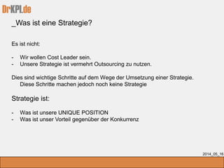 DrKPI.de
_Was ist eine Strategie?
2014_05_16
Es ist nicht:
- Wir wollen Cost Leader sein.
- Unsere Strategie ist vermehrt Outsourcing zu nutzen.
Dies sind wichtige Schritte auf dem Wege der Umsetzung einer Strategie.
Diese Schritte machen jedoch noch keine Strategie
Strategie ist:
- Was ist unsere UNIQUE POSITION
- Was ist unser Vorteil gegenüber der Konkurrenz
 