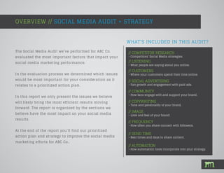 WHAT’S INCLUDED IN THIS AUDIT?
The Social Media Audit we’ve performed for ABC Co.
evaluated the most important factors that impact your
social media marketing performance.
In the evaluation process we determined which issues
would be most important for your consideration as it
relates to a prioritized action plan.
In this report we only present the issues we believe
will likely bring the most efficient results moving
forward. The report is organized by the sections we
believe have the most impact on your social media
results.
At the end of the report you’ll find our prioritized
action plan and strategy to improve the social media
marketing efforts for ABC Co..
OVERVIEW // SOCIAL MEDIA AUDIT + STRATEGY
// COMPETITOR RESEARCH
- Competitors’ Social Media strategies.
// LISTENING
- What people are saying about you online.
// CUSTOMERS
- Where your customers spend their time online.
// SOCIAL ADVERTISING
- Fan growth and engagement with paid ads.
// COMMUNITY
- How fans engage with and support your brand.
// COPYWRITING
- Tone and personality of your brand.
// IMAGE
- Look and feel of your brand.
// FREQUENCY
- How often you share connect with followers.
// SEND TIME
- Best times and days to share content.
// AUTOMATION
- How automation tools incorporate into your strategy.
 