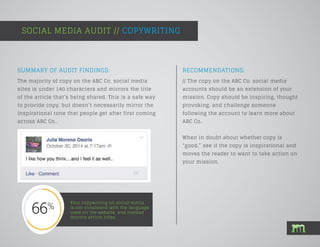 SOCIAL MEDIA AUDIT // COPYWRITING
Your copywriting on social media
is not consistent with the language
used on the website, and instead
mirrors article titles.
SUMMARY OF AUDIT FINDINGS:
The majority of copy on the ABC Co. social media
sites is under 140 characters and mirrors the title
of the article that’s being shared. This is a safe way
to provide copy, but doesn’t necessarily mirror the
inspirational tone that people get after first coming
across ABC Co..
RECOMMENDATIONS:
// The copy on the ABC Co. social media
accounts should be an extension of your
mission. Copy should be inspiring, thought
provoking, and challenge someone
following the account to learn more about
ABC Co..
When in doubt about whether copy is
“good,” see if the copy is inspirational and
moves the reader to want to take action on
your mission.
 