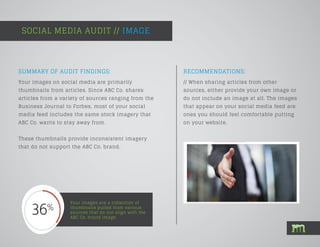 SOCIAL MEDIA AUDIT // IMAGE
Your images are a collection of
thumbnails pulled from various
sources that do not align with the
ABC Co. brand image.
SUMMARY OF AUDIT FINDINGS:
Your images on social media are primarily
thumbnails from articles. Since ABC Co. shares
articles from a variety of sources ranging from the
Business Journal to Forbes, most of your social
media feed includes the same stock imagery that
ABC Co. wants to stay away from.
These thumbnails provide inconsistent imagery
that do not support the ABC Co. brand.
RECOMMENDATIONS:
// When sharing articles from other
sources, either provide your own image or
do not include an image at all. The images
that appear on your social media feed are
ones you should feel comfortable putting
on your website.
 