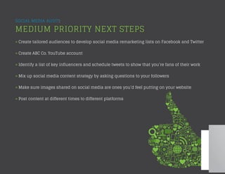 SOCIAL MEDIA AUDIT:
MEDIUM PRIORITY NEXT STEPS
» Create tailored audiences to develop social media remarketing lists on Facebook and Twitter
» Create ABC Co. YouTube account
» Identify a list of key influencers and schedule tweets to show that you’re fans of their work
» Mix up social media content strategy by asking questions to your followers
» Make sure images shared on social media are ones you’d feel putting on your website
» Post content at different times to different platforms
 