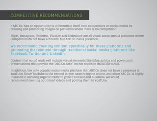 COMPETITIVE RECOMMENDATIONS
» ABC Co. has an opportunity to differentiate itself from competitors on social media by
creating and promoting images on platforms where there is no competition.
Flickr, Instagram, Pinterest, Visually and Slideshare are all visual social media platforms where
competitors do not have accounts, but ABC Co. has a presence.
We recommend creating content specifically for these platforms and
promoting that content through traditional social media platforms like
Facebook, Twitter and LinkedIn.
Content that would work well include visual elements like infographics and powerpoint
presentations that provide the “ABC Co. take” on hot topics in INDUSTRY NAME.
In addition, the only popular social media platform that ABC Co. does not have a presence is
YouTube. Since YouTube is the second largest search engine online, and since ABC Co. is highly
invested in securing organic traffic to grow it’s brand and business, we would
recommend creating optimized videos and posting them to YouTube.
 