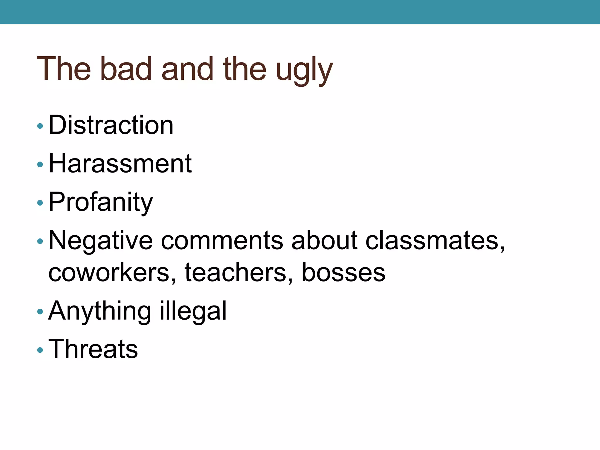 The bad and the ugly 
• Distraction 
• Harassment 
• Profanity 
• Negative comments about classmates, 
coworkers, teachers, bosses 
• Anything illegal 
• Threats 
 
