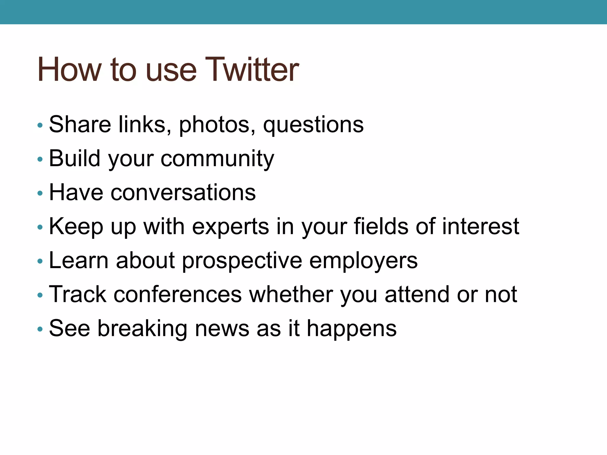 How to use Twitter 
• Share links, photos, questions 
• Build your community 
• Have conversations 
• Keep up with experts in your fields of interest 
• Learn about prospective employers 
• Track conferences whether you attend or not 
• See breaking news as it happens 
 