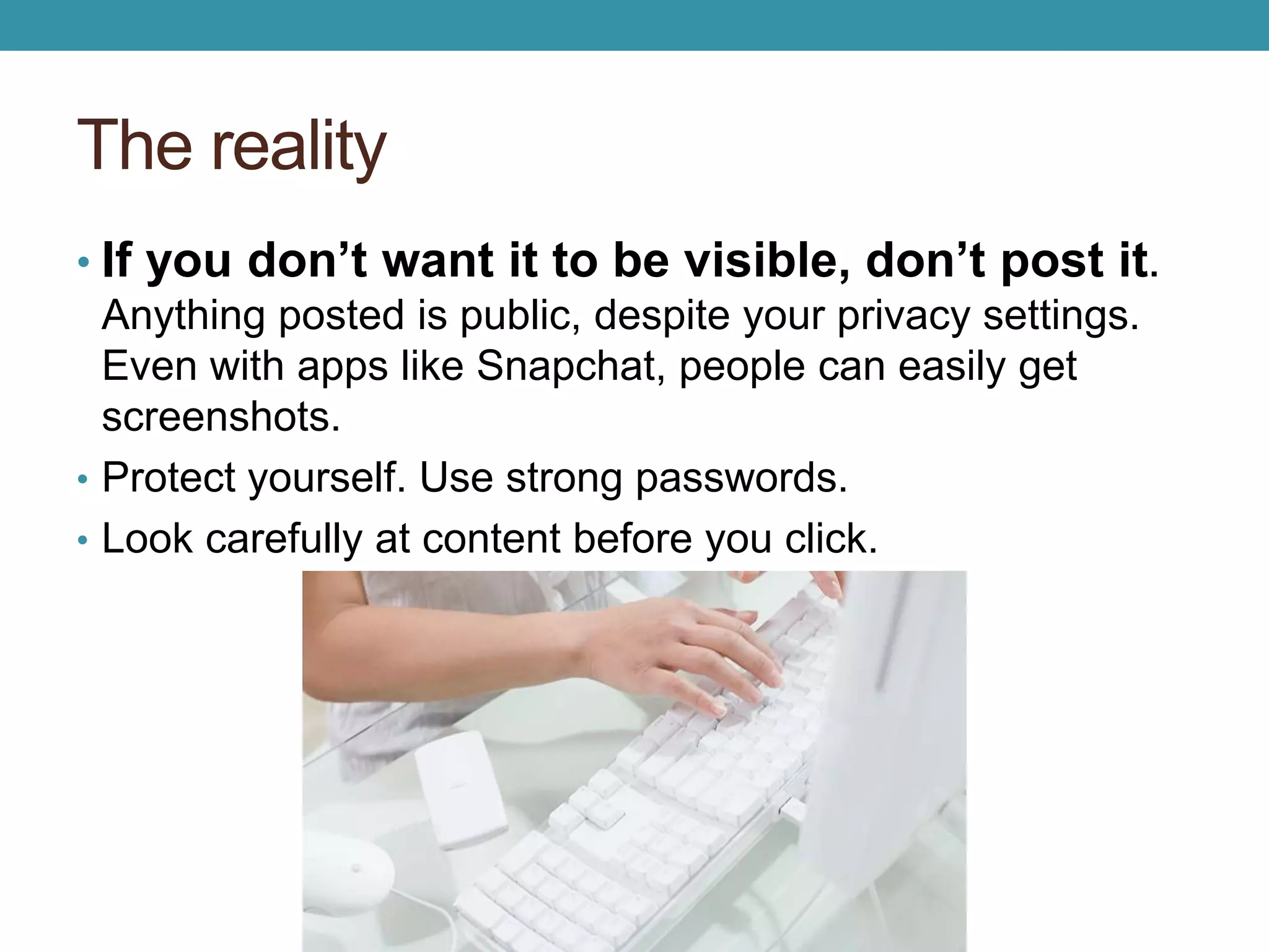 The reality 
• If you don’t want it to be visible, don’t post it. 
Anything posted is public, despite your privacy settings. 
Even with apps like Snapchat, people can easily get 
screenshots. 
• Protect yourself. Use strong passwords. 
• Look carefully at content before you click. 
 