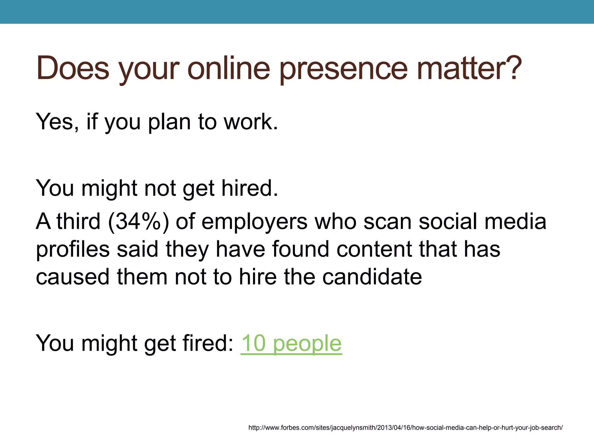 Does your online presence matter? 
Yes, if you plan to work. 
You might not get hired. 
A third (34%) of employers who scan social media 
profiles said they have found content that has 
caused them not to hire the candidate 
You might get fired: 10 people 
http://www.forbes.com/sites/jacquelynsmith/2013/04/16/how-social-media-can-help-or-hurt-your-job-search/ 
 