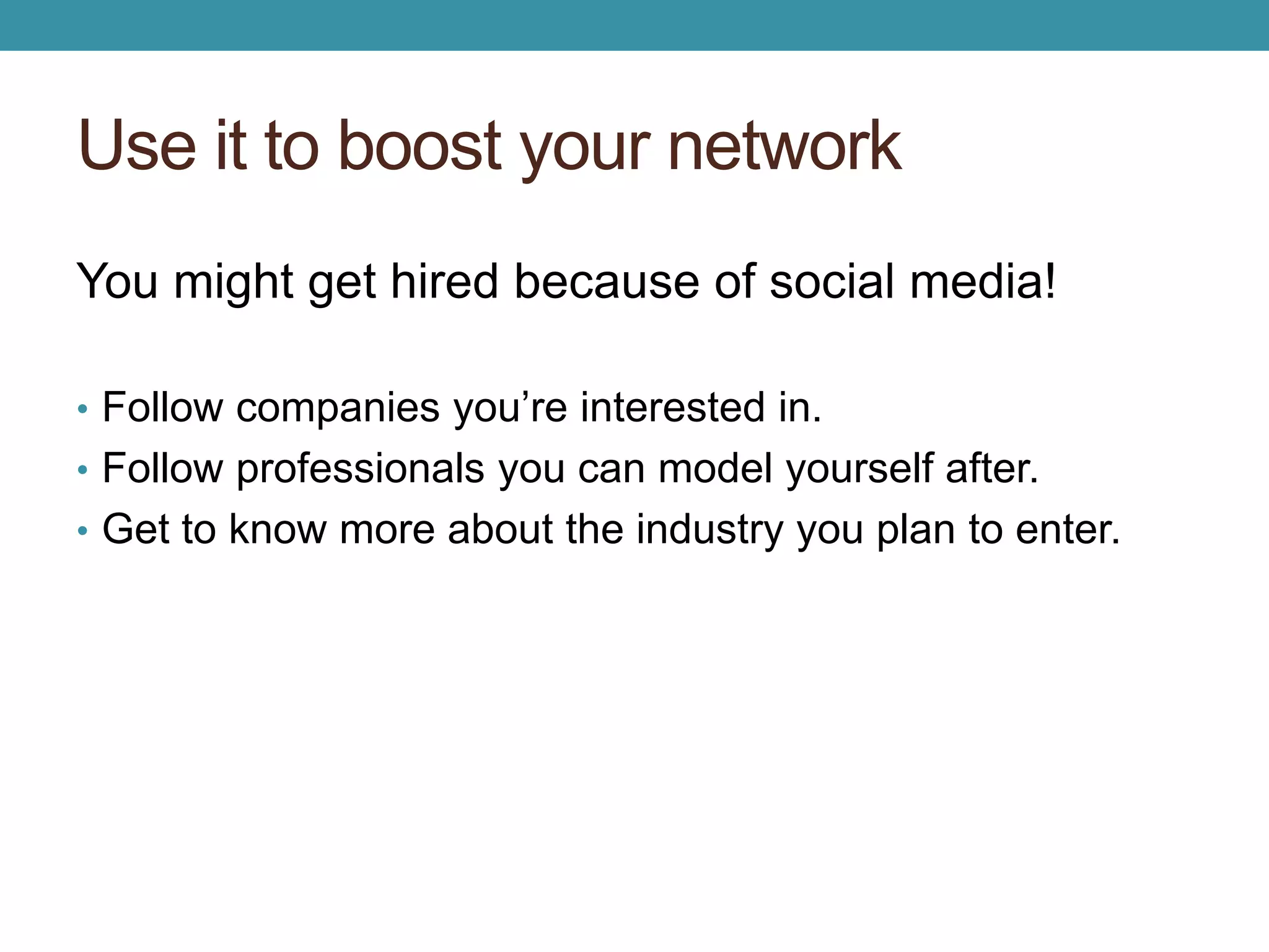 Use it to boost your network 
You might get hired because of social media! 
• Follow companies you’re interested in. 
• Follow professionals you can model yourself after. 
• Get to know more about the industry you plan to enter. 
 