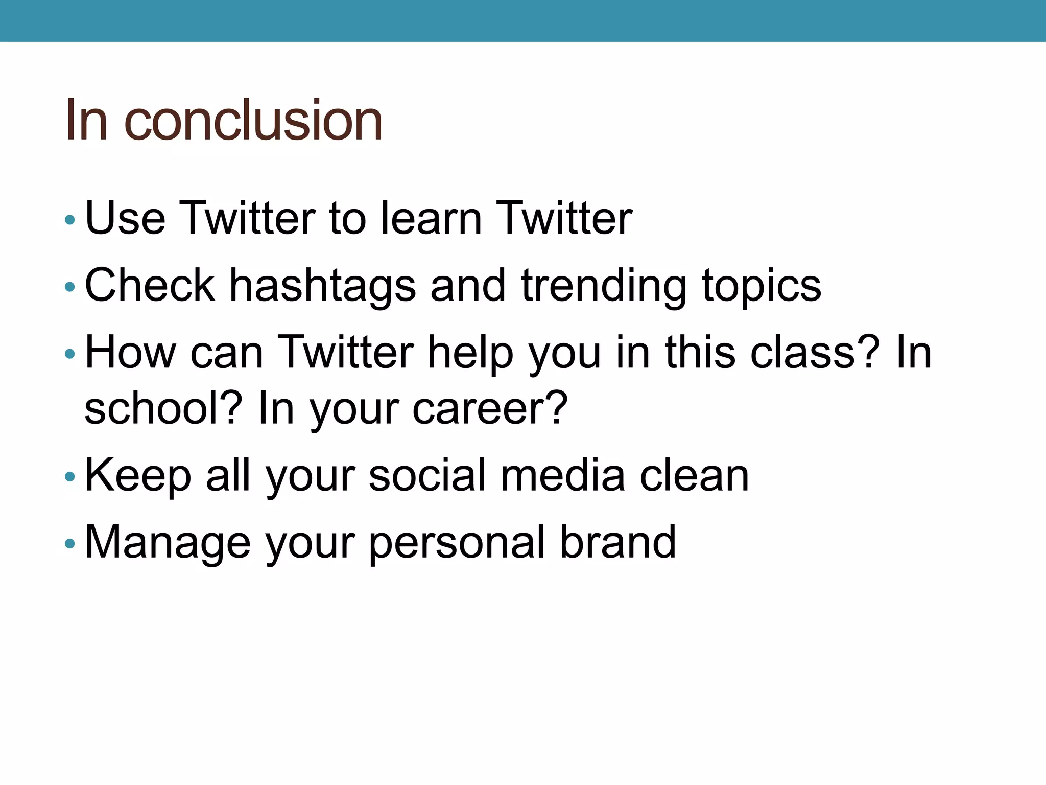 In conclusion 
•Use Twitter to learn Twitter 
• Check hashtags and trending topics 
• How can Twitter help you in this class? In 
school? In your career? 
• Keep all your social media clean 
•Manage your personal brand 
 