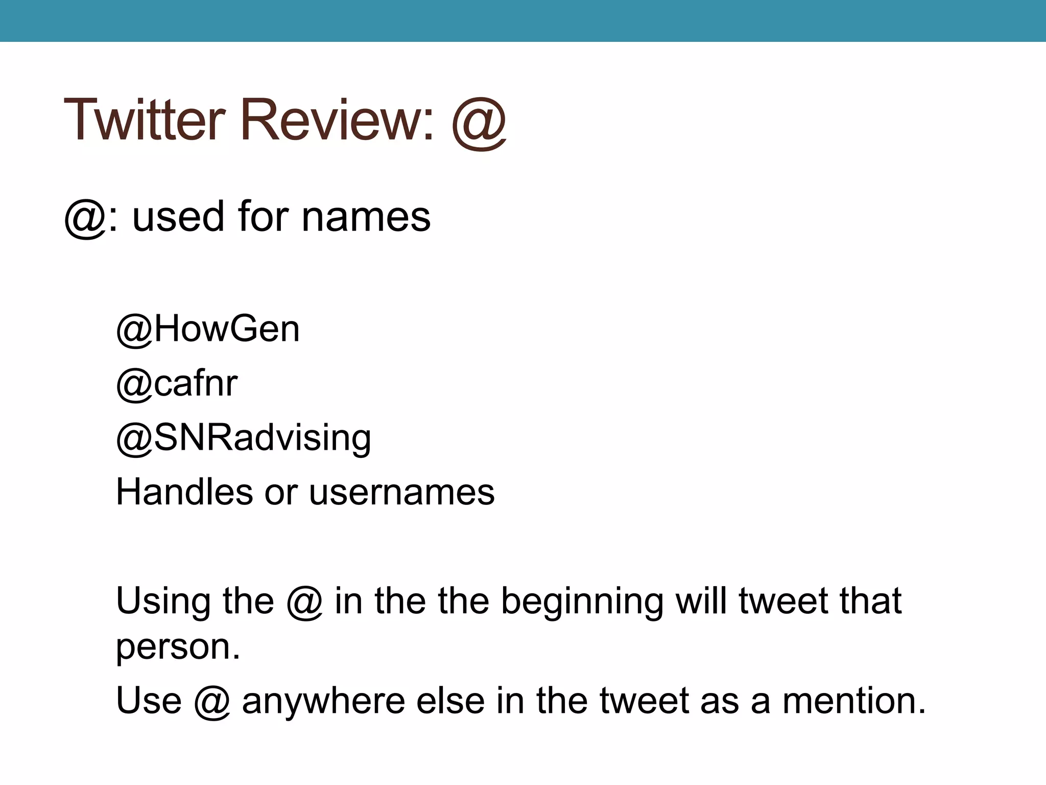 Twitter Review: @ 
@: used for names 
@HowGen 
@cafnr 
@SNRadvising 
Handles or usernames 
Using the @ in the the beginning will tweet that 
person. 
Use @ anywhere else in the tweet as a mention. 
 
