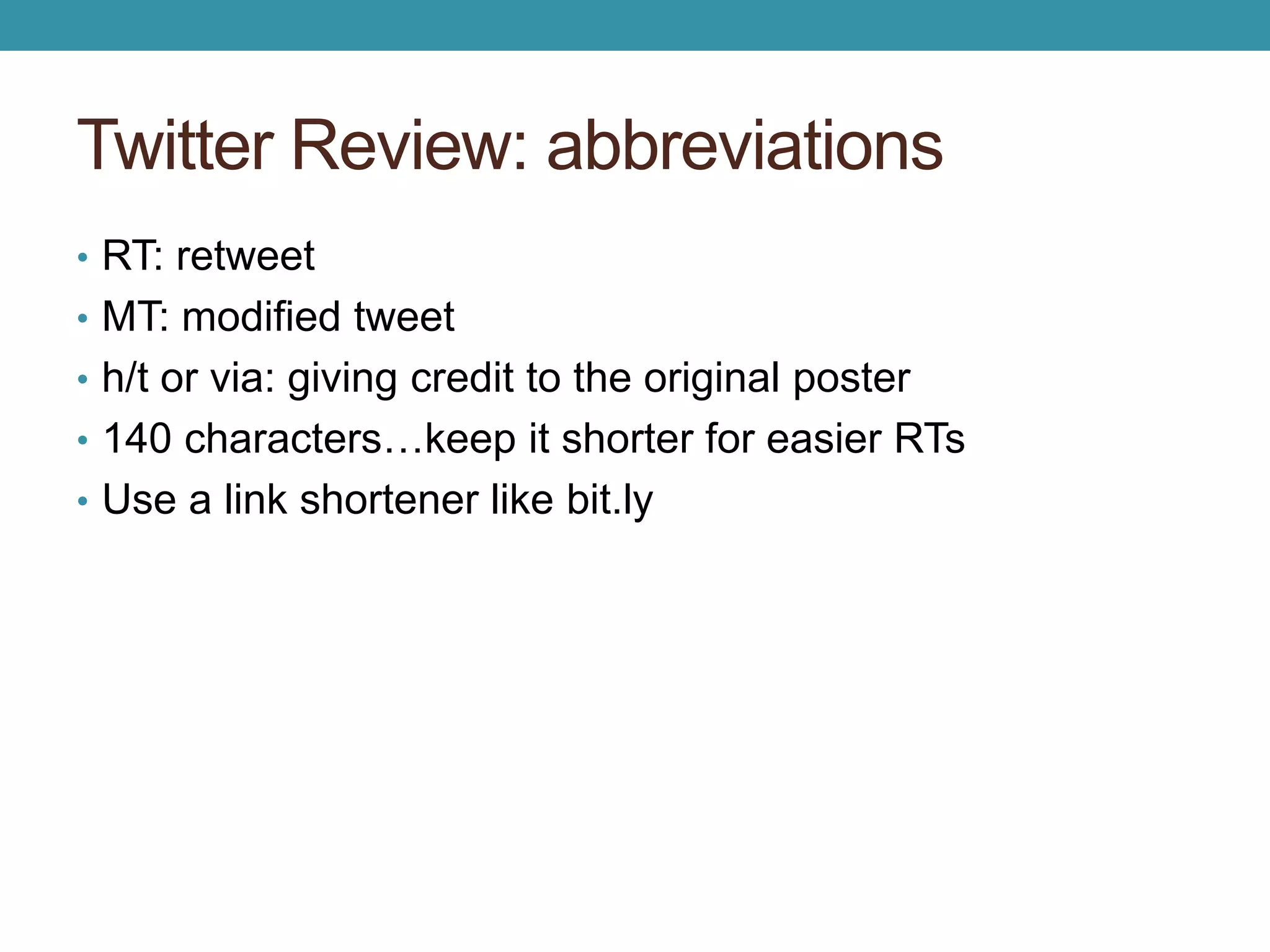 Twitter Review: abbreviations 
• RT: retweet 
• MT: modified tweet 
• h/t or via: giving credit to the original poster 
• 140 characters…keep it shorter for easier RTs 
• Use a link shortener like bit.ly 
 