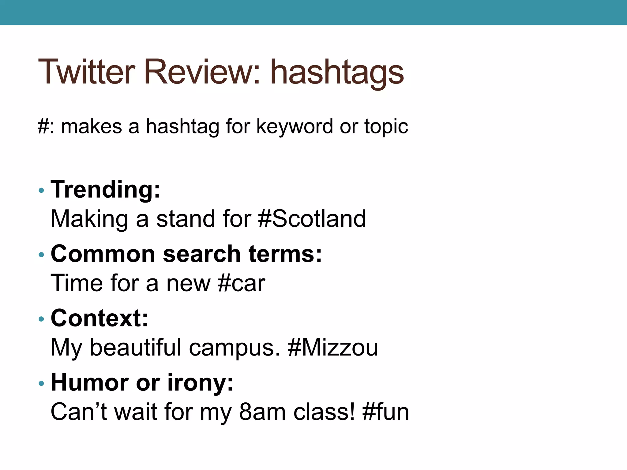 Twitter Review: hashtags 
#: makes a hashtag for keyword or topic 
• Trending: 
Making a stand for #Scotland 
• Common search terms: 
Time for a new #car 
• Context: 
My beautiful campus. #Mizzou 
• Humor or irony: 
Can’t wait for my 8am class! #fun 
 