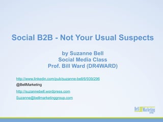 Social B2B - Not Your Usual Suspects
                         by Suzanne Bell
                       Social Media Class
                   Prof. Bill Ward (DR4WARD)

 http://www.linkedin.com/pub/suzanne-bell/6/939/296
 @BellMarketing
 http://suzannebell.wordpress.com
 Suzanne@bellmarketinggroup.com
 