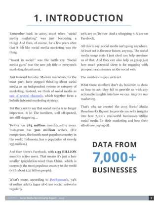 HUBSPOT • Social Media Benchmarks Report • 2015 3
Remember back in 2007, 2008 when “social
media marketing” was just becoming a
thing? And then, of course, for a few years after
that it felt like social media marketing was the
thing.
“Invest in social!” was the battle cry. “Social
media guru” was the new job title in everyone’s
marketing department.
Fast forward to today. Modern marketers, for the
most part, have stopped thinking about social
media as an independent system or category of
marketing. Instead, we think of social media as
one of several channels, which together form a
holistic inbound marketing strategy.
But that’s not to say that social media is no longer
important. It is! The numbers, well oft-quoted,
are still staggering ...
Twitter has 284 million monthly active users.
Instagram has 300 million actives. (For
comparison, the fourth most populous country in
the world, Indonesia, has a population of merely
255 million.)
And then there’s Facebook, with 1.35 BILLION
monthly active users. That means it’s just a hair
smaller (population-wise) than China, which is
currently the most populous country in the world
(with about 1.37 billion people).
What’s more, according to PewResearch, 74%
of online adults (ages 18+) use social networks
regularly.
23% are on Twitter. And a whopping 71% are on
Facebook.
All this to say: social media isn’t going anywhere.
At least not in the near future, anyway. The social
media usage stats I just cited can help convince
us of that. And they can also help us grasp just
how much potential there is for engaging with
prospective customers on the social web.
The numbers inspire us to act.
What those numbers don’t do, however, is show
us how to act; they fail to provide us with any
actionable insights into how we can improve our
marketing.
That’s why we created the 2015 Social Media
Benchmarks Report: to provide you with insights
into how 7,000+ real-world businesses utilize
social media for their marketing and how their
efforts are paying off.
1. INTRODUCTION
 