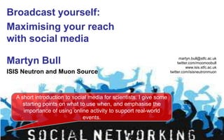 Broadcast yourself: Maximising your reach with social media  Martyn Bull ISIS Neutron and Muon Source martyn.bull@stfc.ac.uk twitter.com/moomoobull www.isis.stfc.ac.uk twitter.com/isisneutronmuon A short introduction to social media for scientists. I give some starting points on what to use when, and emphasise the importance of using online activity to support real-world events.  