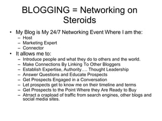 BLOGGING = Networking on Steroids My Blog is My 24/7 Networking Event Where I am the: Host Marketing Expert Connector It allows me to:  Introduce people and what they do to others and the world.  Make Connections By Linking To Other Bloggers Establish Expertise, Authority…. Thought Leadership Answer Questions and Educate Prospects Get Prospects Engaged in a Conversation Let prospects get to know me on their timeline and terms Get Prospects to the Point Where they Are Ready to Buy Atrract a crapload of traffic from search engines, other blogs and social media sites.  