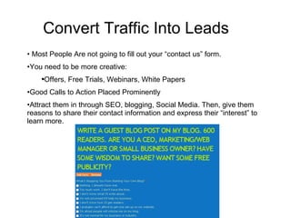 Convert Traffic Into Leads  Most People Are not going to fill out your “contact us” form.  You need to be more creative: Offers, Free Trials, Webinars, White Papers Good Calls to Action Placed Prominently Attract them in through SEO, blogging, Social Media. Then, give them reasons to share their contact information and express their “interest” to learn more.  