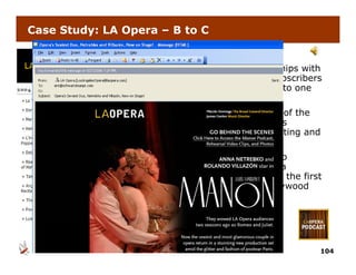 Case Study: LA Opera – B to C


Challenge: Help the LA Opera build stronger relationships with
  its existing subscribers and attract new, younger subscribers
  by i i
  b giving audiences a rare, behind the scene look into one
                di             b hi d th        l ki t
  the world’s leading opera companies.
Strategy: Told through the perspective of the director of the
   company’s latest production, profile the relationships
           ’ l t t     d ti        fil th     l ti   hi
   between the incomparable creative talents collaborating and
   the production process.
Results: LA Opera is the world’s first opera company to
R   lt      O     i th      ld’ fi t                  t
  experiment with podcasting. Placido Domingo, Anna
  Netrebko and Rolando Villazon will all be featured in the first
  episodes. Featured in NY Times, LA Times and Hollywood
   p                                ,                 y
  Reporter.




                                                                104
 